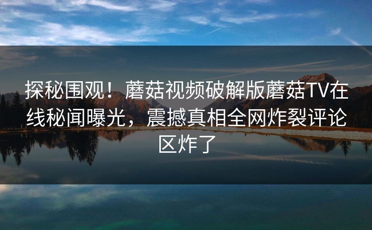 探秘围观！蘑菇视频破解版蘑菇TV在线秘闻曝光，震撼真相全网炸裂评论区炸了