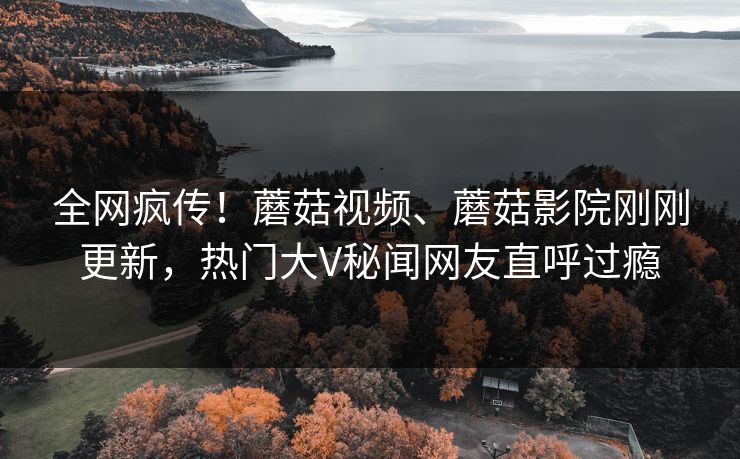 全网疯传！蘑菇视频、蘑菇影院刚刚更新，热门大V秘闻网友直呼过瘾