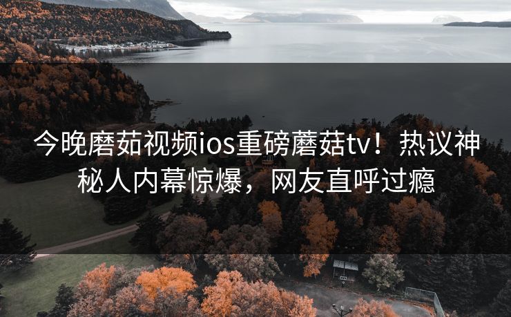 今晚磨茹视频ios重磅蘑菇tv！热议神秘人内幕惊爆，网友直呼过瘾