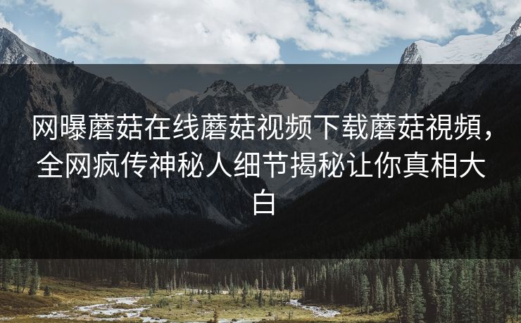 网曝蘑菇在线蘑菇视频下载蘑菇視頻，全网疯传神秘人细节揭秘让你真相大白