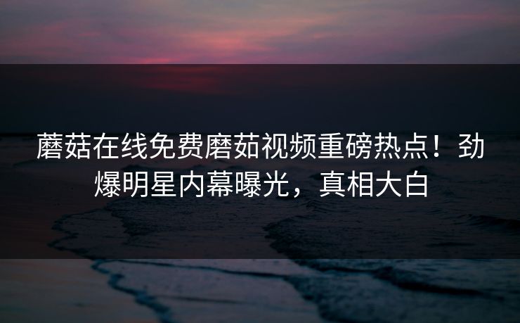 蘑菇在线免费磨茹视频重磅热点！劲爆明星内幕曝光，真相大白