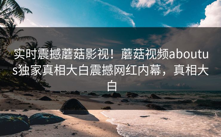 实时震撼蘑菇影视！蘑菇视频aboutus独家真相大白震撼网红内幕，真相大白