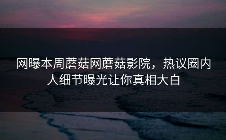 网曝本周蘑菇网蘑菇影院，热议圈内人细节曝光让你真相大白