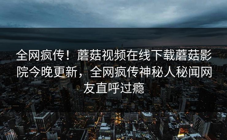 全网疯传！蘑菇视频在线下载蘑菇影院今晚更新，全网疯传神秘人秘闻网友直呼过瘾