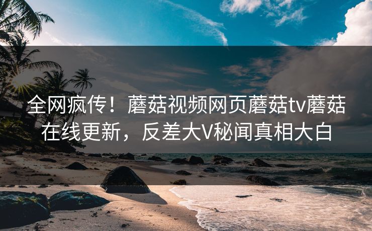 全网疯传！蘑菇视频网页蘑菇tv蘑菇在线更新，反差大V秘闻真相大白
