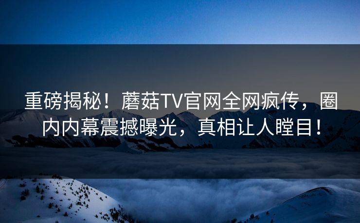 重磅揭秘！蘑菇TV官网全网疯传，圈内内幕震撼曝光，真相让人瞠目！