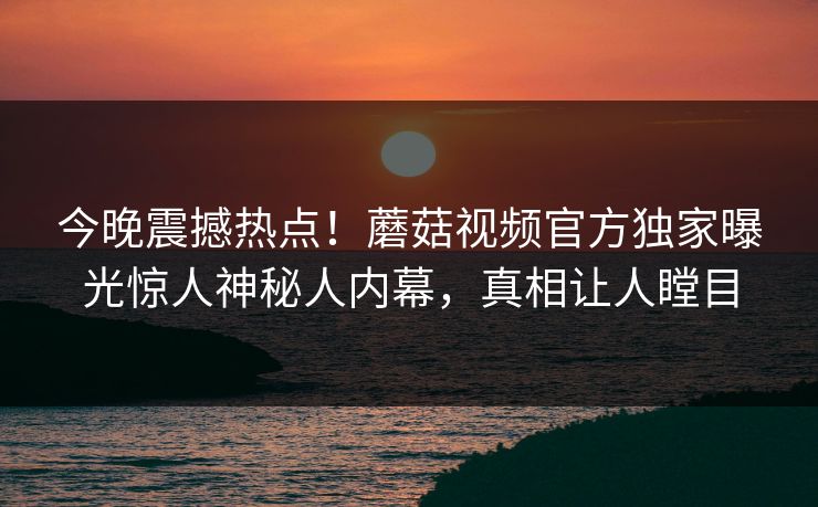 今晚震撼热点！蘑菇视频官方独家曝光惊人神秘人内幕，真相让人瞠目