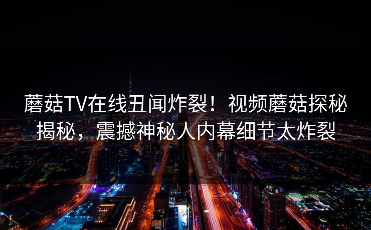 蘑菇TV在线丑闻炸裂！视频蘑菇探秘揭秘，震撼神秘人内幕细节太炸裂