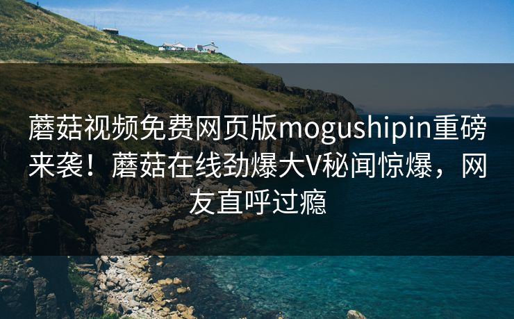 蘑菇视频免费网页版mogushipin重磅来袭！蘑菇在线劲爆大V秘闻惊爆，网友直呼过瘾