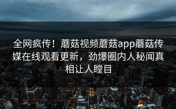 全网疯传！蘑菇视频蘑菇app蘑菇传媒在线观看更新，劲爆圈内人秘闻真相让人瞠目