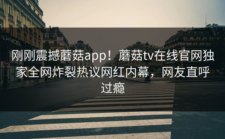 刚刚震撼蘑菇app！蘑菇tv在线官网独家全网炸裂热议网红内幕，网友直呼过瘾