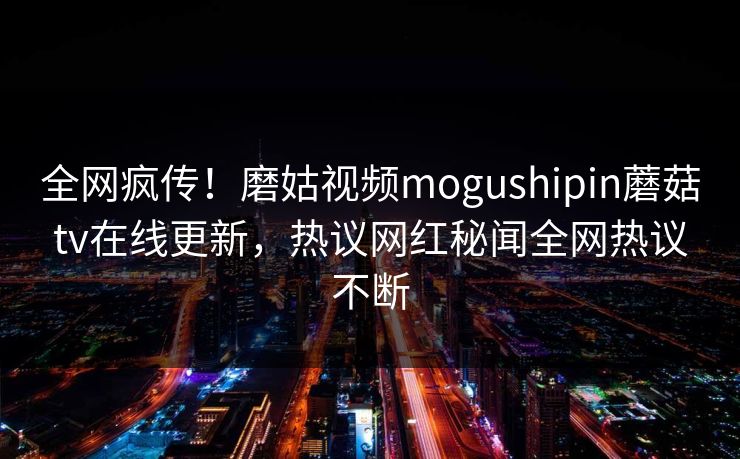 全网疯传！磨姑视频mogushipin蘑菇tv在线更新，热议网红秘闻全网热议不断