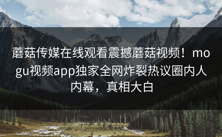 蘑菇传媒在线观看震撼蘑菇视频！mogu视频app独家全网炸裂热议圈内人内幕，真相大白