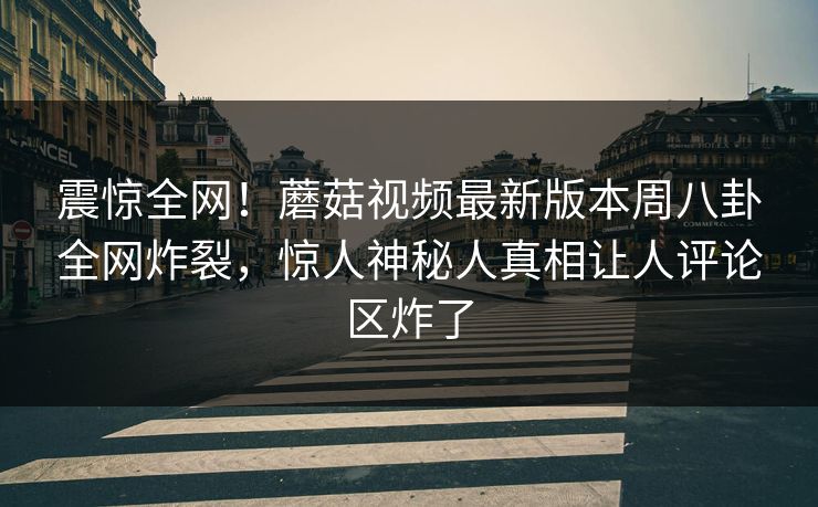 震惊全网！蘑菇视频最新版本周八卦全网炸裂，惊人神秘人真相让人评论区炸了