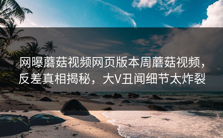 网曝蘑菇视频网页版本周蘑菇视频，反差真相揭秘，大V丑闻细节太炸裂