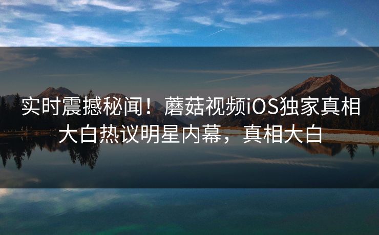 实时震撼秘闻！蘑菇视频iOS独家真相大白热议明星内幕，真相大白