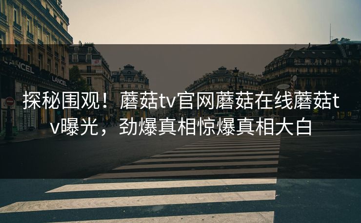 探秘围观！蘑菇tv官网蘑菇在线蘑菇tv曝光，劲爆真相惊爆真相大白