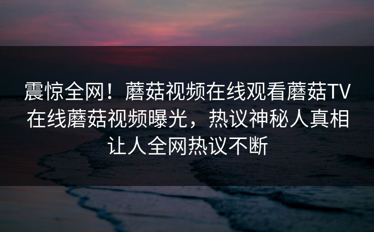 震惊全网！蘑菇视频在线观看蘑菇TV在线蘑菇视频曝光，热议神秘人真相让人全网热议不断