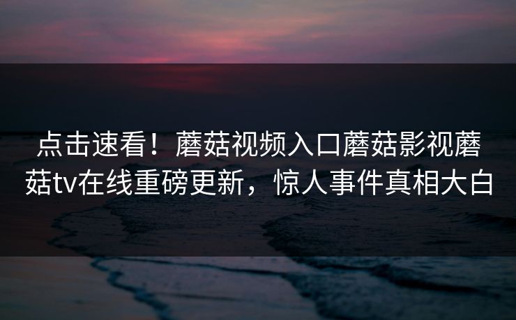 点击速看！蘑菇视频入口蘑菇影视蘑菇tv在线重磅更新，惊人事件真相大白