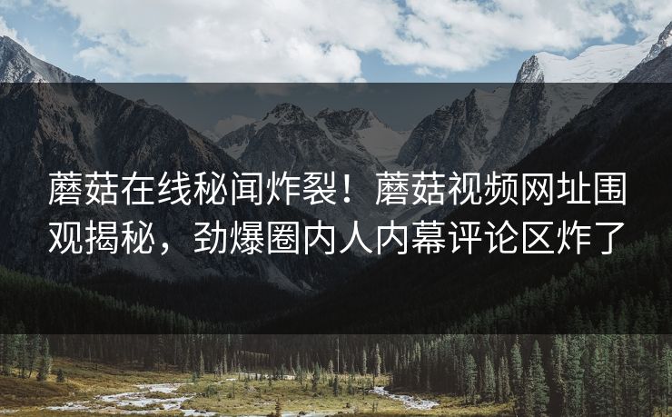 蘑菇在线秘闻炸裂！蘑菇视频网址围观揭秘，劲爆圈内人内幕评论区炸了