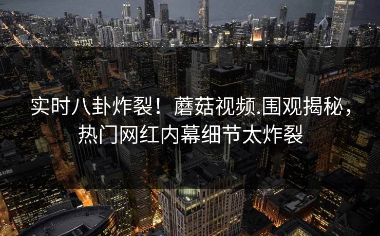 实时八卦炸裂！蘑菇视频.围观揭秘，热门网红内幕细节太炸裂