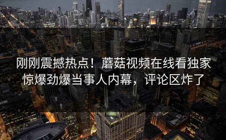 刚刚震撼热点！蘑菇视频在线看独家惊爆劲爆当事人内幕，评论区炸了