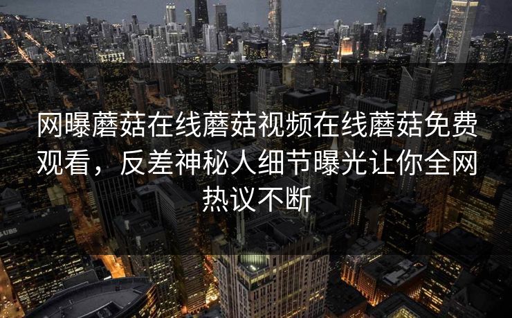 网曝蘑菇在线蘑菇视频在线蘑菇免费观看，反差神秘人细节曝光让你全网热议不断