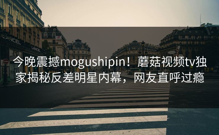 今晚震撼mogushipin！蘑菇视频tv独家揭秘反差明星内幕，网友直呼过瘾