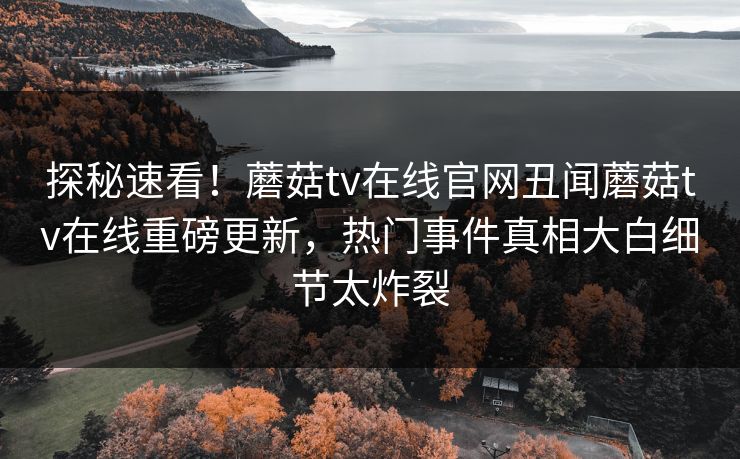 探秘速看！蘑菇tv在线官网丑闻蘑菇tv在线重磅更新，热门事件真相大白细节太炸裂