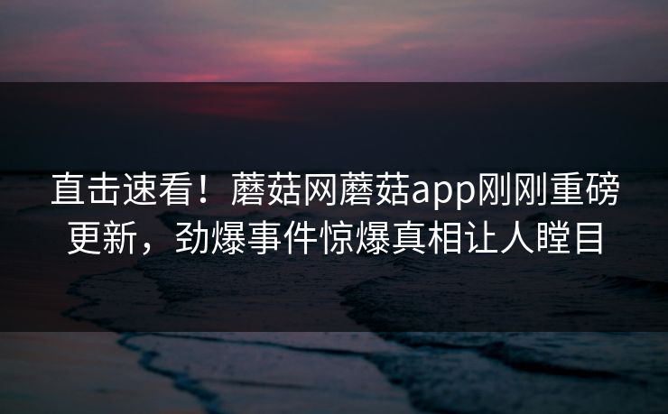 直击速看！蘑菇网蘑菇app刚刚重磅更新，劲爆事件惊爆真相让人瞠目