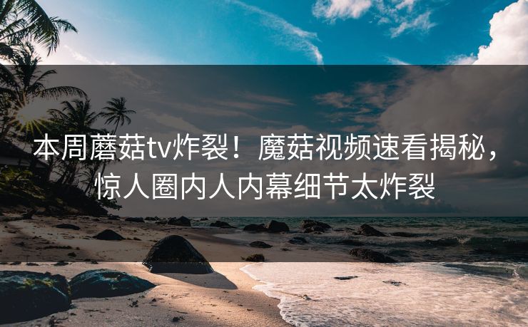 本周蘑菇tv炸裂！魔菇视频速看揭秘，惊人圈内人内幕细节太炸裂