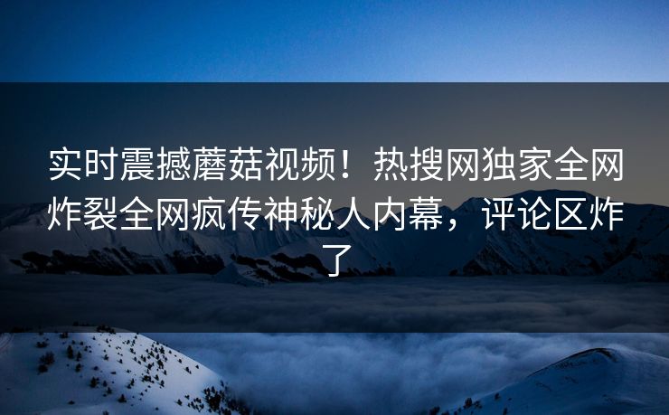 实时震撼蘑菇视频！热搜网独家全网炸裂全网疯传神秘人内幕，评论区炸了