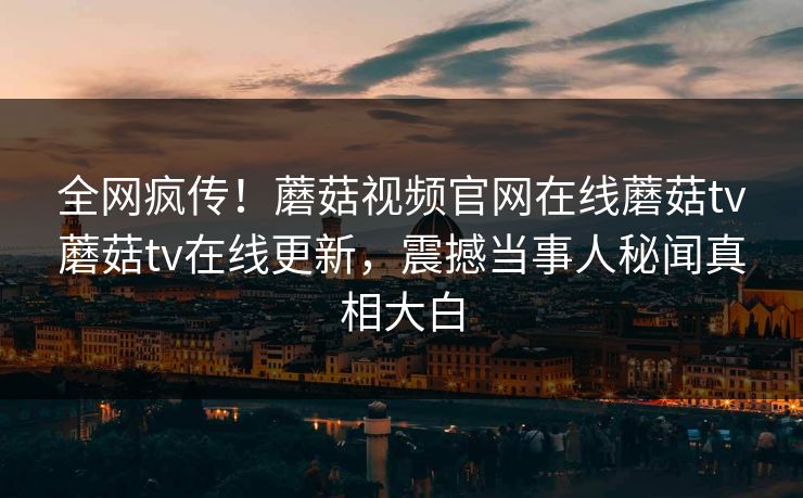 全网疯传！蘑菇视频官网在线蘑菇tv蘑菇tv在线更新，震撼当事人秘闻真相大白