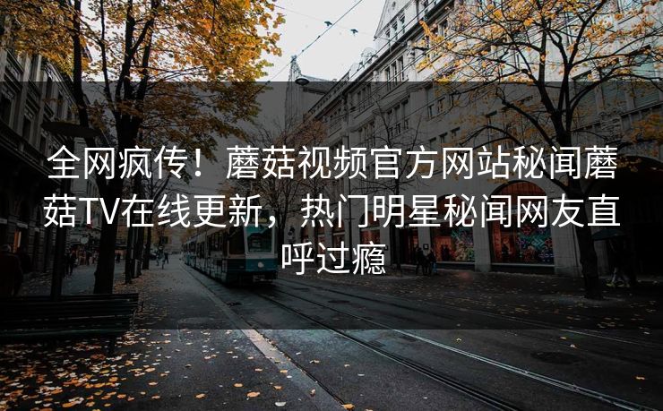 全网疯传！蘑菇视频官方网站秘闻蘑菇TV在线更新，热门明星秘闻网友直呼过瘾