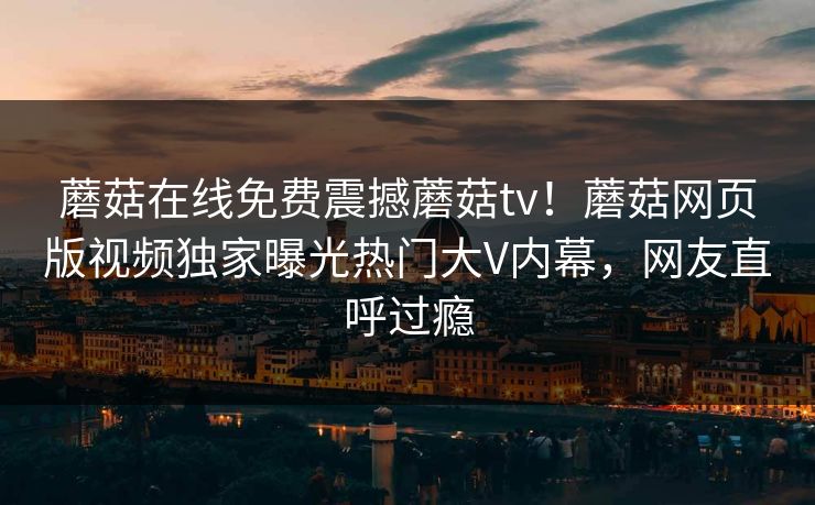 蘑菇在线免费震撼蘑菇tv！蘑菇网页版视频独家曝光热门大V内幕，网友直呼过瘾