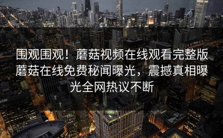 围观围观！蘑菇视频在线观看完整版蘑菇在线免费秘闻曝光，震撼真相曝光全网热议不断