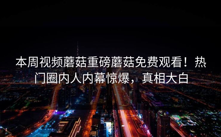 本周视频蘑菇重磅蘑菇免费观看！热门圈内人内幕惊爆，真相大白