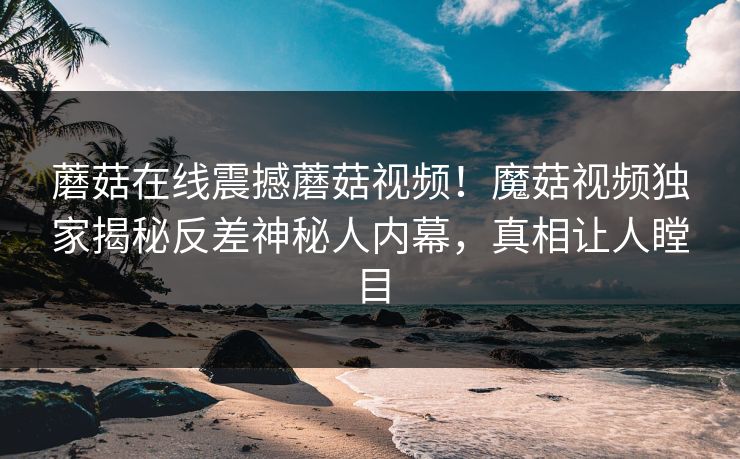 蘑菇在线震撼蘑菇视频！魔菇视频独家揭秘反差神秘人内幕，真相让人瞠目