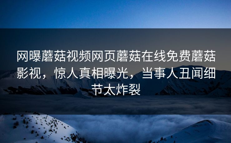 网曝蘑菇视频网页蘑菇在线免费蘑菇影视，惊人真相曝光，当事人丑闻细节太炸裂