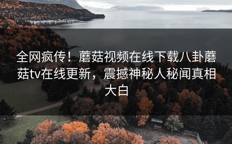 全网疯传！蘑菇视频在线下载八卦蘑菇tv在线更新，震撼神秘人秘闻真相大白