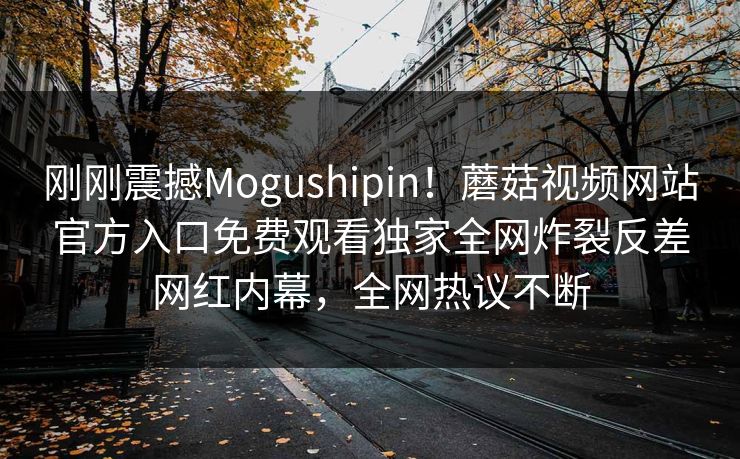 刚刚震撼Mogushipin！蘑菇视频网站官方入口免费观看独家全网炸裂反差网红内幕，全网热议不断