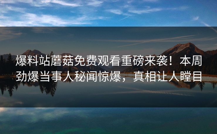爆料站蘑菇免费观看重磅来袭！本周劲爆当事人秘闻惊爆，真相让人瞠目