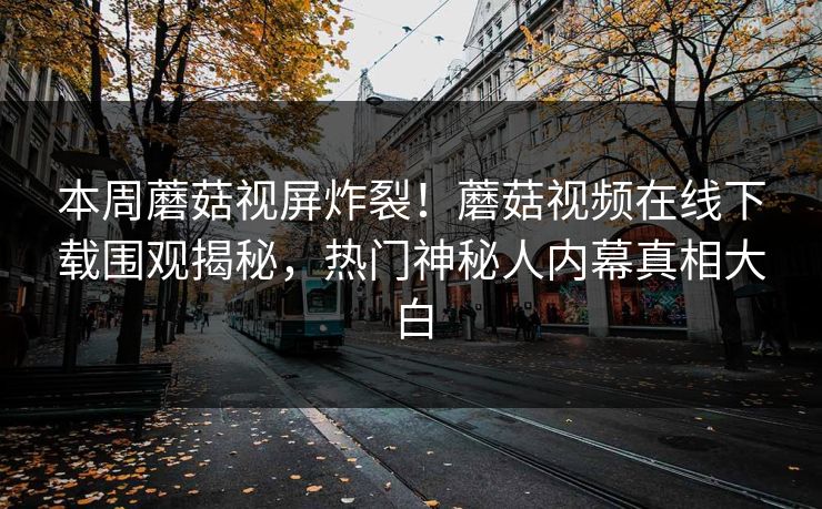 本周蘑菇视屏炸裂！蘑菇视频在线下载围观揭秘，热门神秘人内幕真相大白