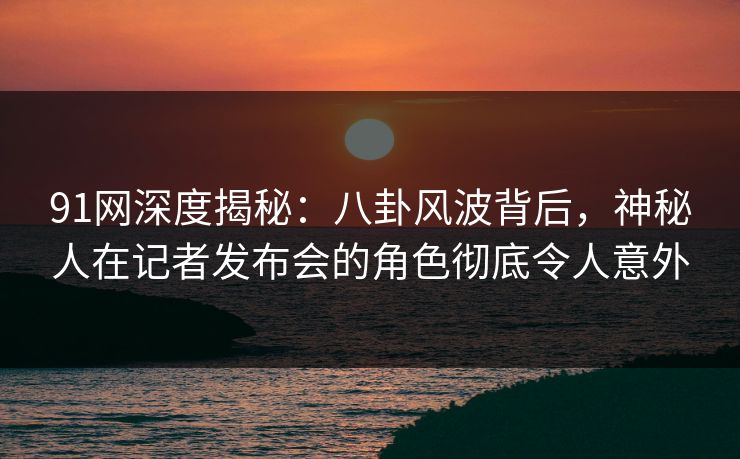 91网深度揭秘：八卦风波背后，神秘人在记者发布会的角色彻底令人意外