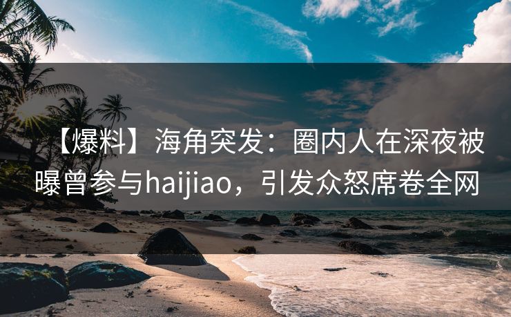 【爆料】海角突发：圈内人在深夜被曝曾参与haijiao，引发众怒席卷全网