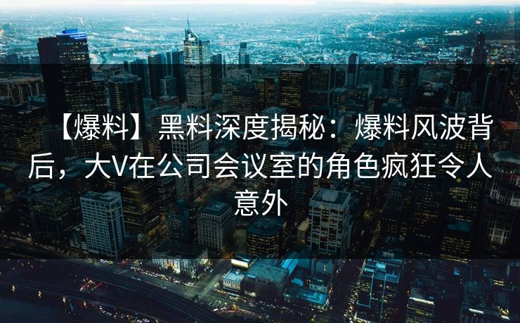 【爆料】黑料深度揭秘：爆料风波背后，大V在公司会议室的角色疯狂令人意外