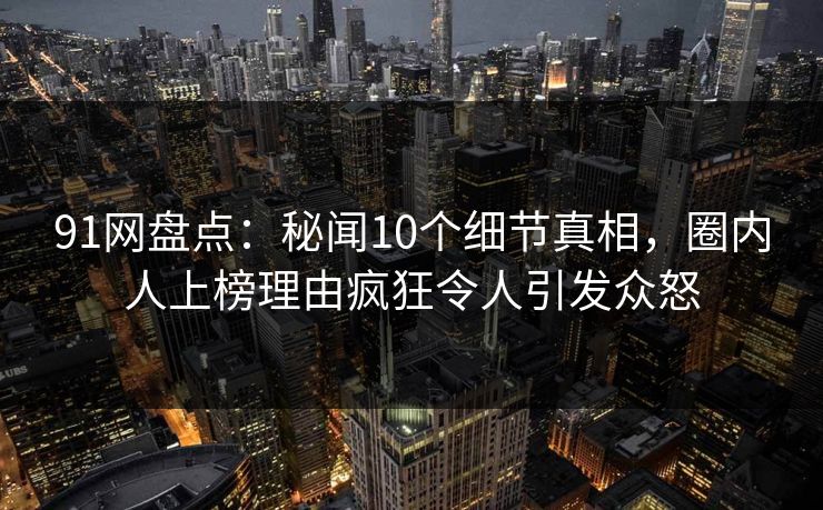 91网盘点：秘闻10个细节真相，圈内人上榜理由疯狂令人引发众怒