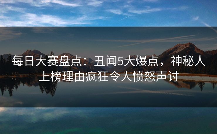 每日大赛盘点：丑闻5大爆点，神秘人上榜理由疯狂令人愤怒声讨