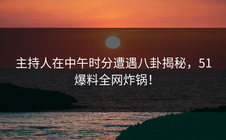 主持人在中午时分遭遇八卦揭秘，51爆料全网炸锅！