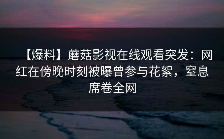 【爆料】蘑菇影视在线观看突发:网红在傍晚时刻被曝曾参与花絮,窒息席卷全网 【爆料】蘑菇影视在线观看突发:网红在傍晚时刻被曝曾参与花絮,窒息席卷全网